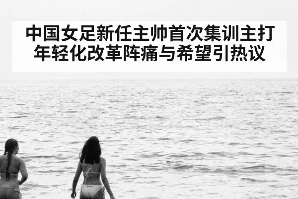 中国女足新任主帅首次集训主打年轻化改革阵痛与希望引热议